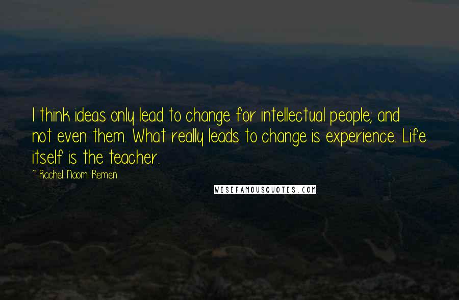 Rachel Naomi Remen Quotes: I think ideas only lead to change for intellectual people; and not even them. What really leads to change is experience. Life itself is the teacher.