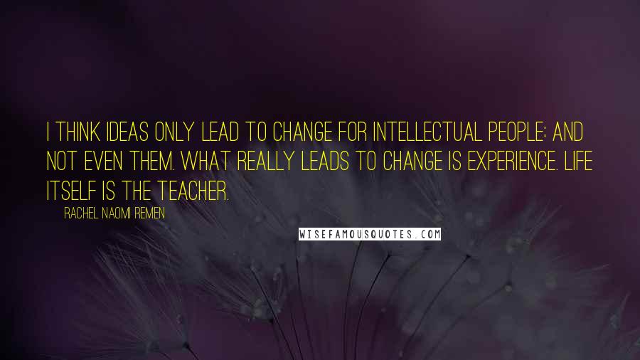 Rachel Naomi Remen Quotes: I think ideas only lead to change for intellectual people; and not even them. What really leads to change is experience. Life itself is the teacher.