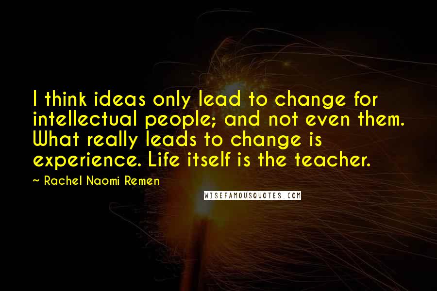 Rachel Naomi Remen Quotes: I think ideas only lead to change for intellectual people; and not even them. What really leads to change is experience. Life itself is the teacher.