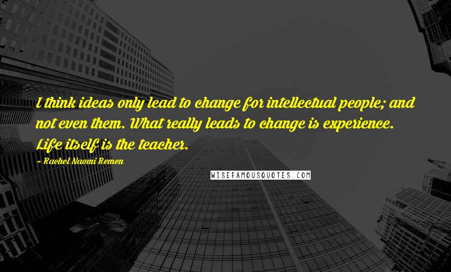 Rachel Naomi Remen Quotes: I think ideas only lead to change for intellectual people; and not even them. What really leads to change is experience. Life itself is the teacher.