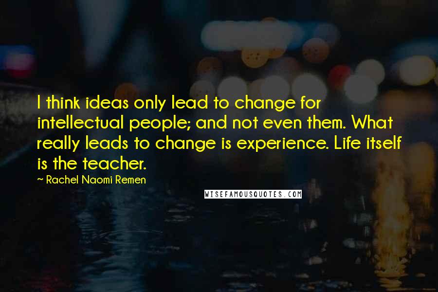 Rachel Naomi Remen Quotes: I think ideas only lead to change for intellectual people; and not even them. What really leads to change is experience. Life itself is the teacher.