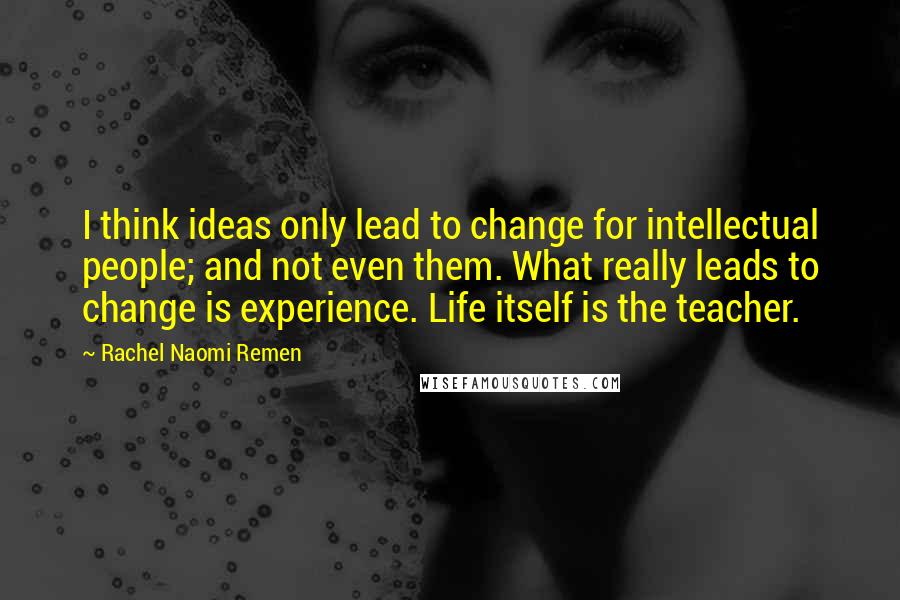 Rachel Naomi Remen Quotes: I think ideas only lead to change for intellectual people; and not even them. What really leads to change is experience. Life itself is the teacher.