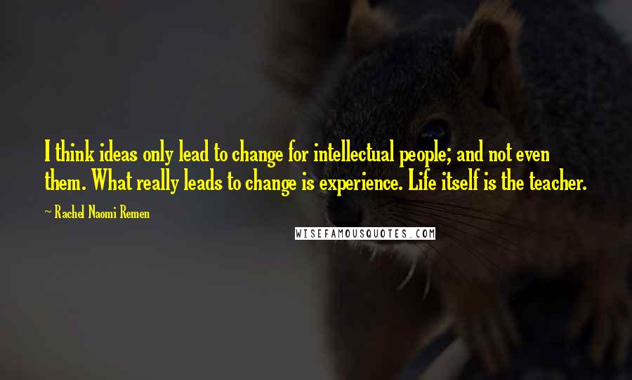 Rachel Naomi Remen Quotes: I think ideas only lead to change for intellectual people; and not even them. What really leads to change is experience. Life itself is the teacher.