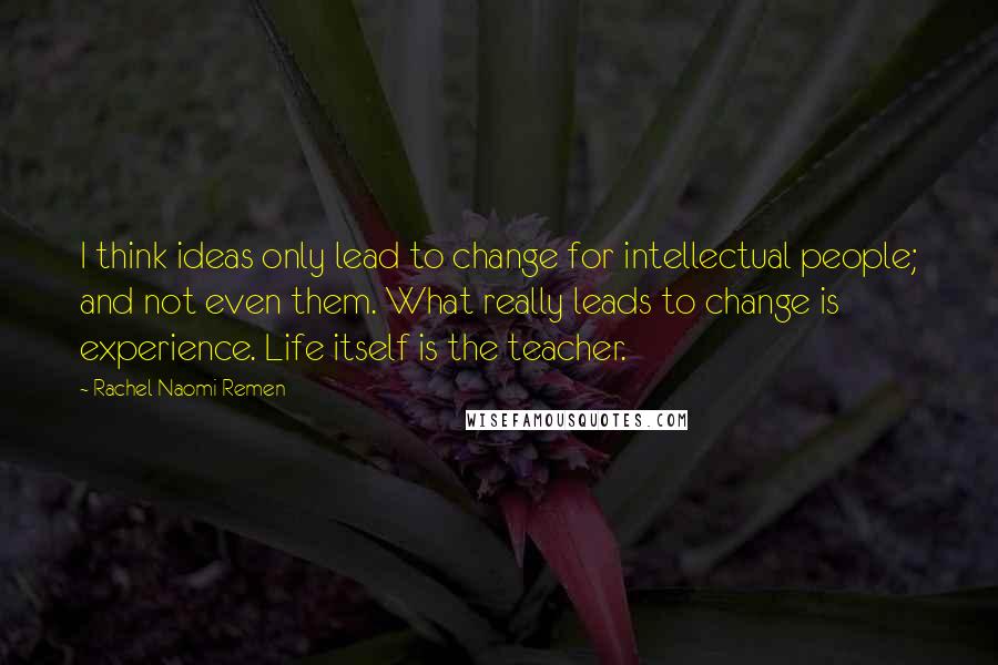 Rachel Naomi Remen Quotes: I think ideas only lead to change for intellectual people; and not even them. What really leads to change is experience. Life itself is the teacher.