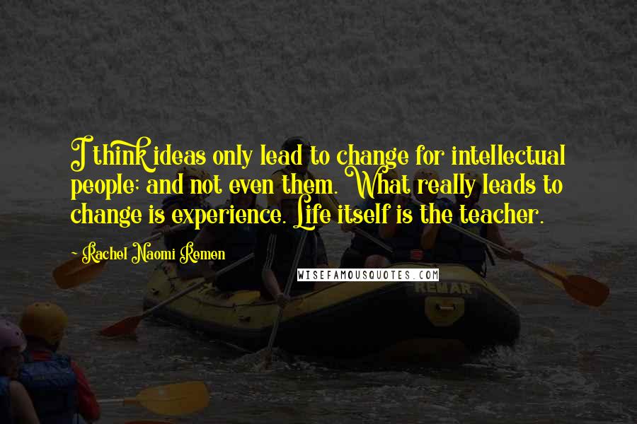 Rachel Naomi Remen Quotes: I think ideas only lead to change for intellectual people; and not even them. What really leads to change is experience. Life itself is the teacher.