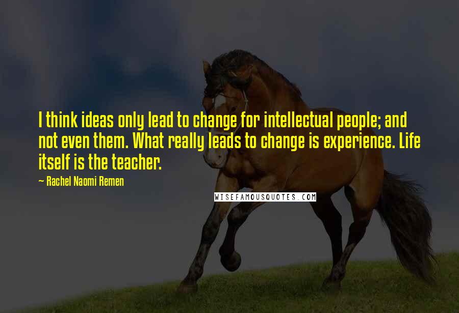 Rachel Naomi Remen Quotes: I think ideas only lead to change for intellectual people; and not even them. What really leads to change is experience. Life itself is the teacher.