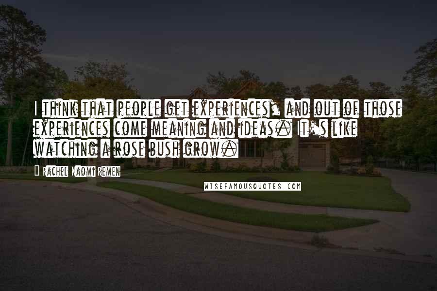 Rachel Naomi Remen Quotes: I think that people get experiences, and out of those experiences come meaning and ideas. It's like watching a rose bush grow.