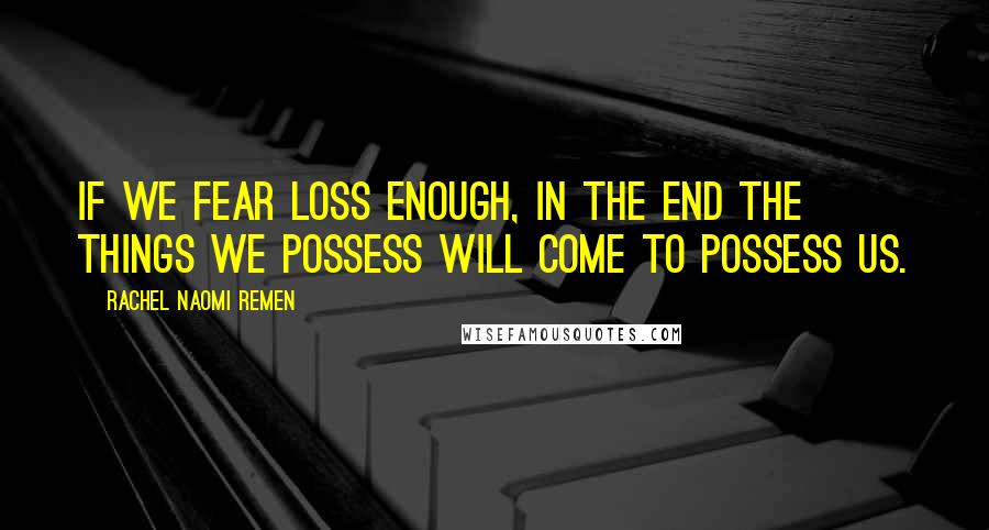 Rachel Naomi Remen Quotes: If we fear loss enough, in the end the things we possess will come to possess us.