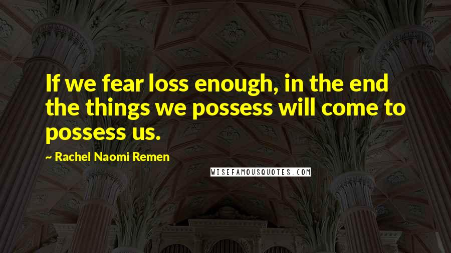 Rachel Naomi Remen Quotes: If we fear loss enough, in the end the things we possess will come to possess us.