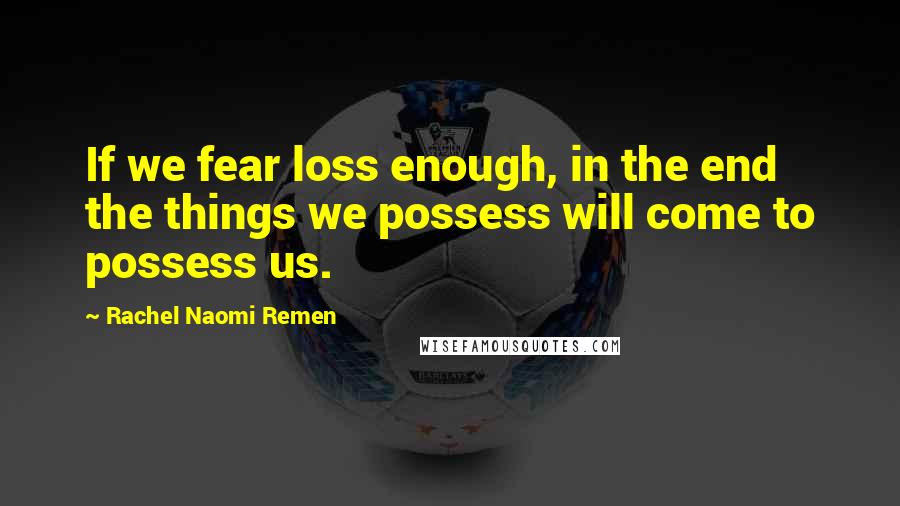 Rachel Naomi Remen Quotes: If we fear loss enough, in the end the things we possess will come to possess us.