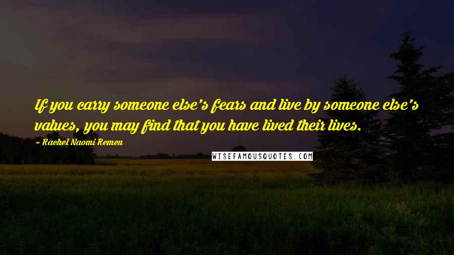 Rachel Naomi Remen Quotes: If you carry someone else's fears and live by someone else's values, you may find that you have lived their lives.