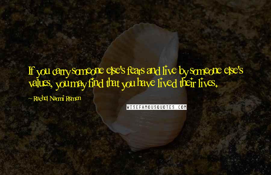 Rachel Naomi Remen Quotes: If you carry someone else's fears and live by someone else's values, you may find that you have lived their lives.