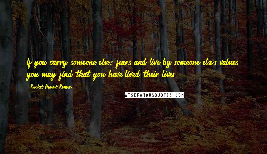 Rachel Naomi Remen Quotes: If you carry someone else's fears and live by someone else's values, you may find that you have lived their lives.