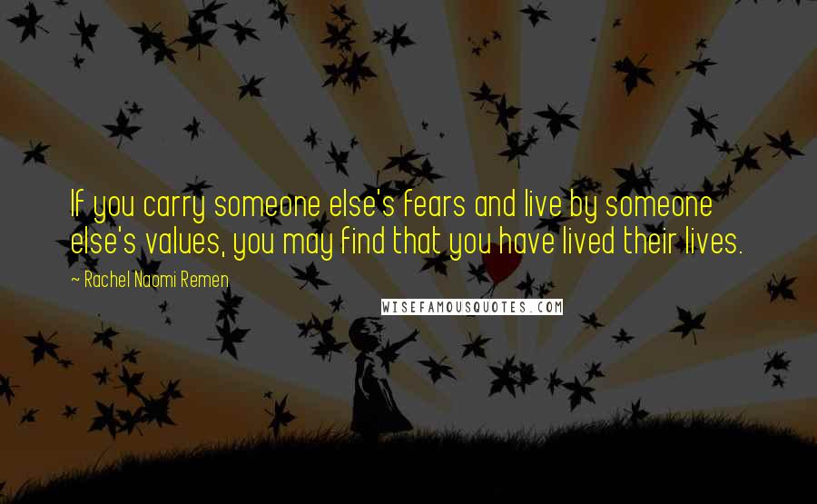 Rachel Naomi Remen Quotes: If you carry someone else's fears and live by someone else's values, you may find that you have lived their lives.