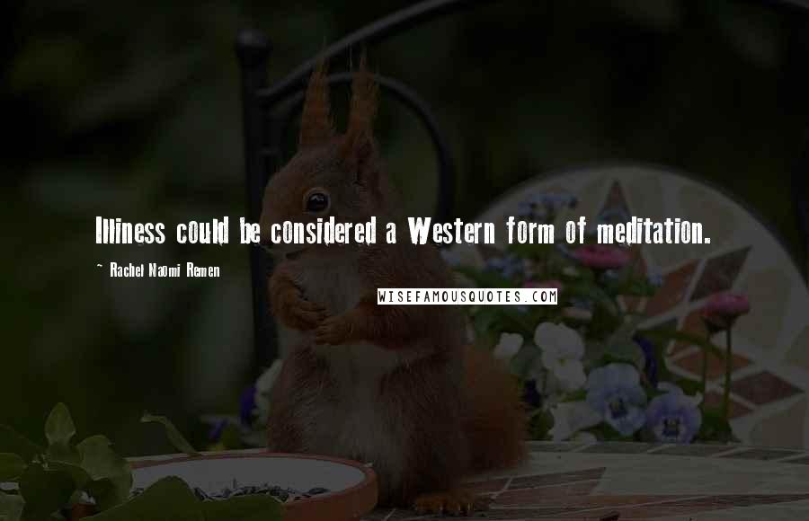 Rachel Naomi Remen Quotes: Illiness could be considered a Western form of meditation.