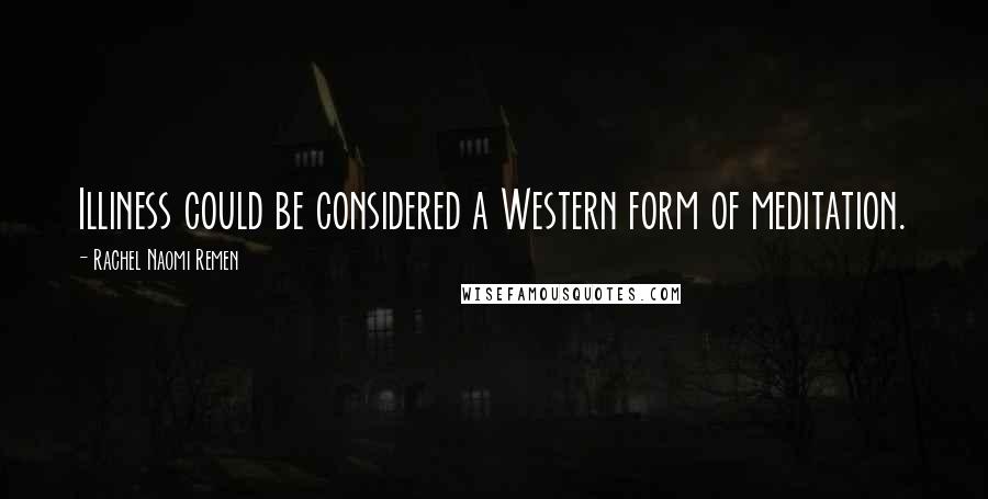 Rachel Naomi Remen Quotes: Illiness could be considered a Western form of meditation.