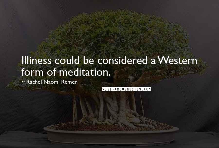 Rachel Naomi Remen Quotes: Illiness could be considered a Western form of meditation.