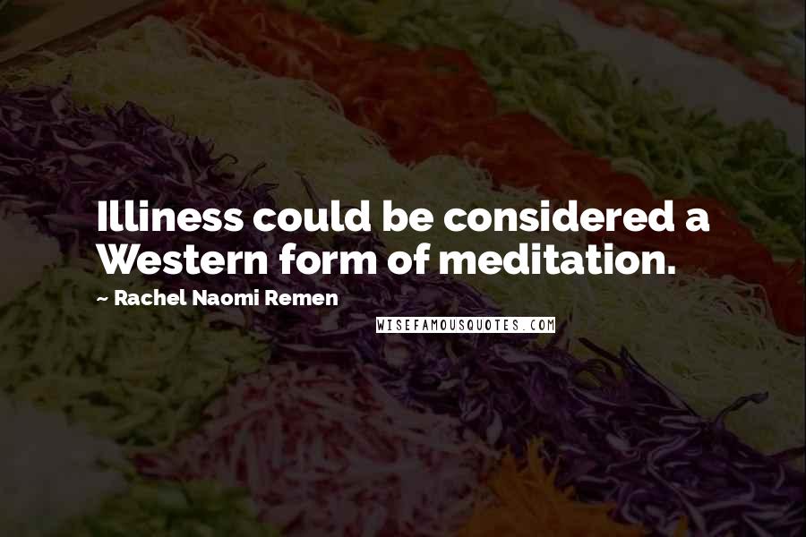 Rachel Naomi Remen Quotes: Illiness could be considered a Western form of meditation.