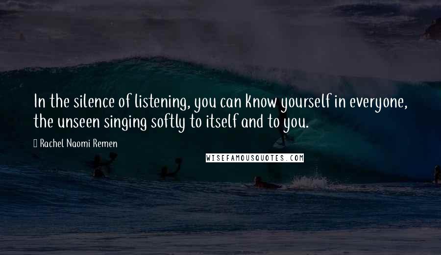 Rachel Naomi Remen Quotes: In the silence of listening, you can know yourself in everyone, the unseen singing softly to itself and to you.