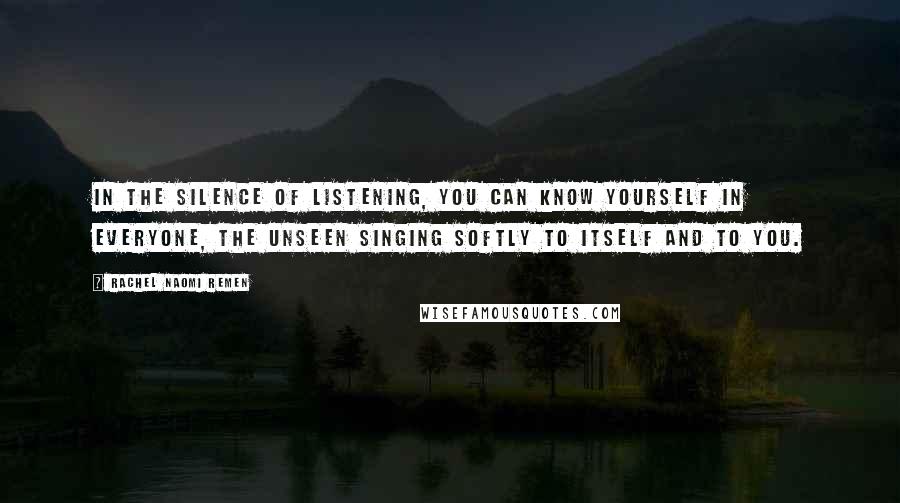 Rachel Naomi Remen Quotes: In the silence of listening, you can know yourself in everyone, the unseen singing softly to itself and to you.