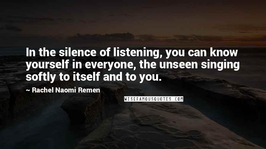 Rachel Naomi Remen Quotes: In the silence of listening, you can know yourself in everyone, the unseen singing softly to itself and to you.