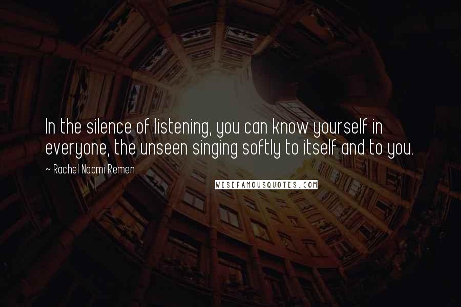 Rachel Naomi Remen Quotes: In the silence of listening, you can know yourself in everyone, the unseen singing softly to itself and to you.