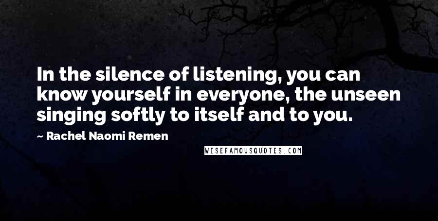 Rachel Naomi Remen Quotes: In the silence of listening, you can know yourself in everyone, the unseen singing softly to itself and to you.