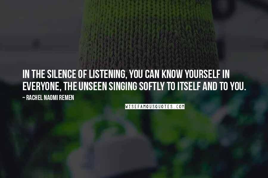 Rachel Naomi Remen Quotes: In the silence of listening, you can know yourself in everyone, the unseen singing softly to itself and to you.