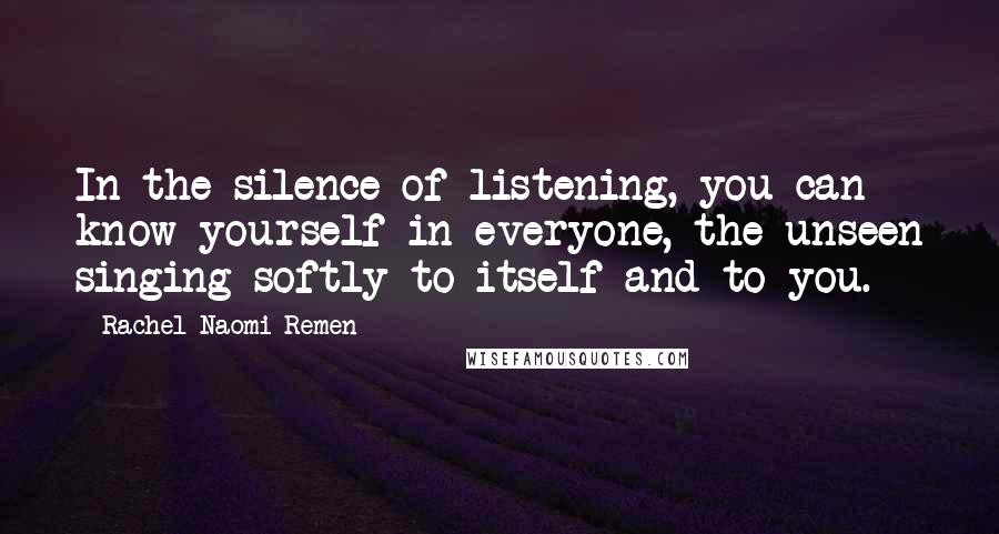 Rachel Naomi Remen Quotes: In the silence of listening, you can know yourself in everyone, the unseen singing softly to itself and to you.