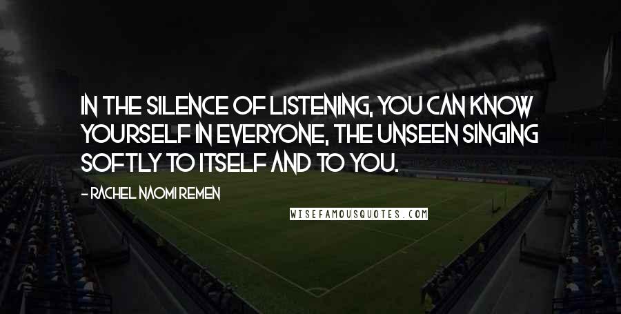 Rachel Naomi Remen Quotes: In the silence of listening, you can know yourself in everyone, the unseen singing softly to itself and to you.