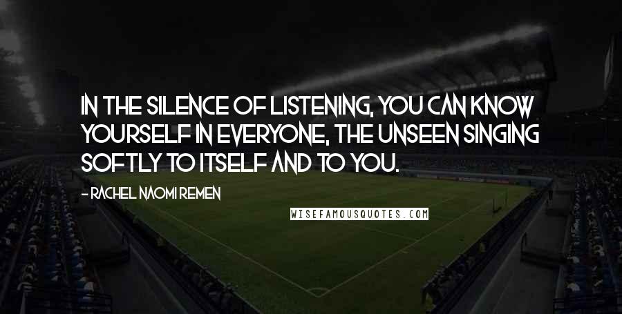 Rachel Naomi Remen Quotes: In the silence of listening, you can know yourself in everyone, the unseen singing softly to itself and to you.