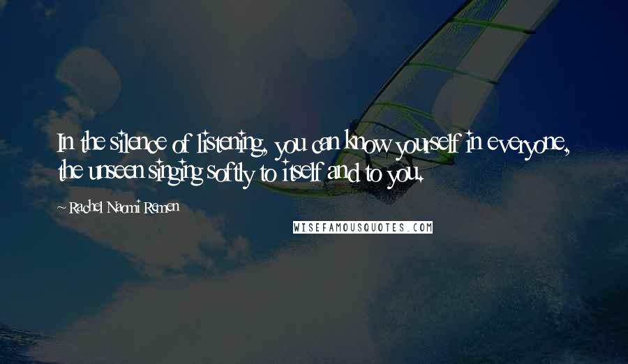 Rachel Naomi Remen Quotes: In the silence of listening, you can know yourself in everyone, the unseen singing softly to itself and to you.