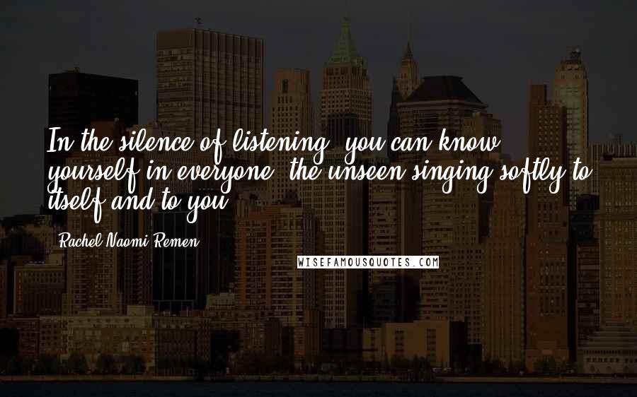 Rachel Naomi Remen Quotes: In the silence of listening, you can know yourself in everyone, the unseen singing softly to itself and to you.