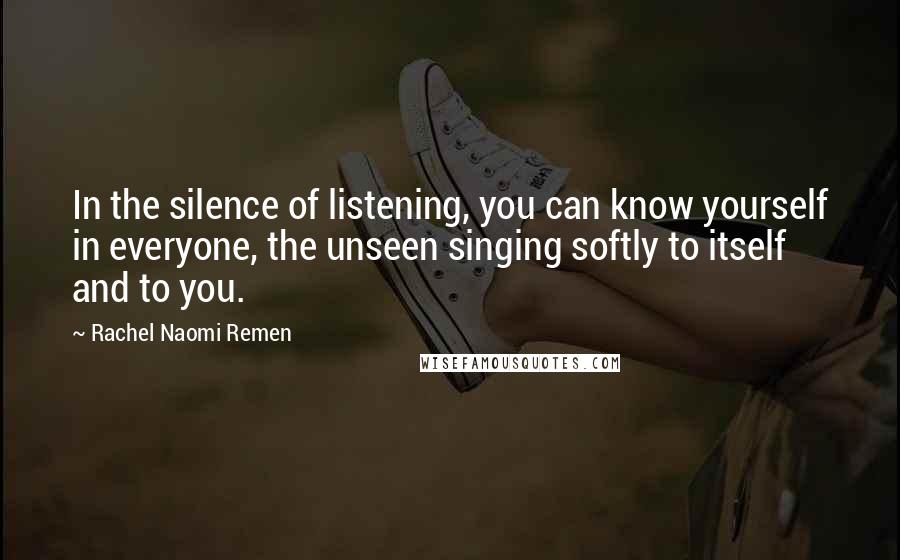 Rachel Naomi Remen Quotes: In the silence of listening, you can know yourself in everyone, the unseen singing softly to itself and to you.