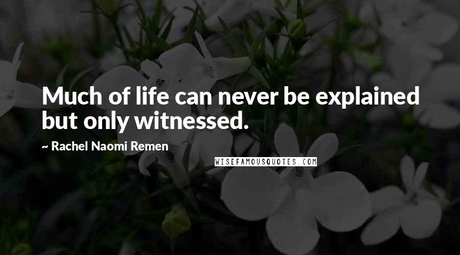 Rachel Naomi Remen Quotes: Much of life can never be explained but only witnessed.