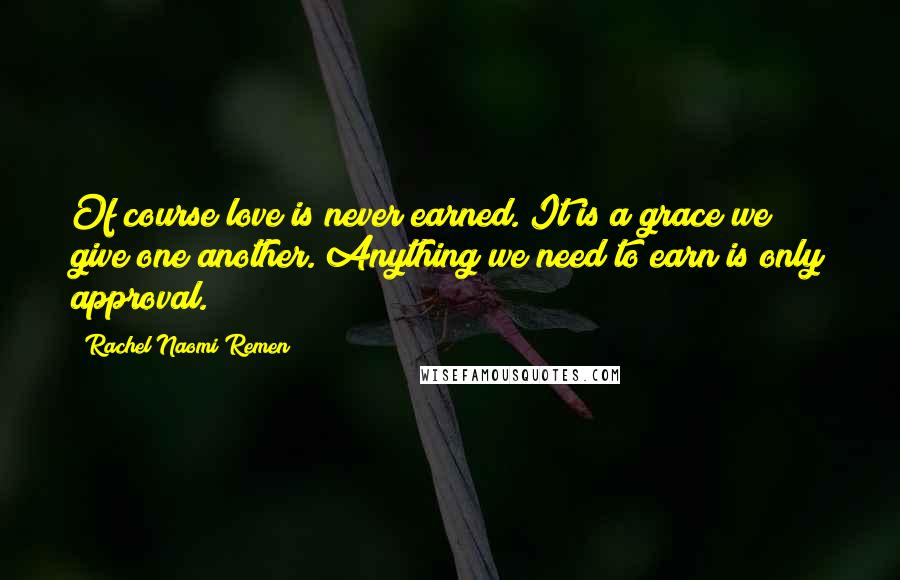 Rachel Naomi Remen Quotes: Of course love is never earned. It is a grace we give one another. Anything we need to earn is only approval.
