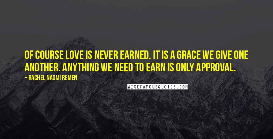 Rachel Naomi Remen Quotes: Of course love is never earned. It is a grace we give one another. Anything we need to earn is only approval.