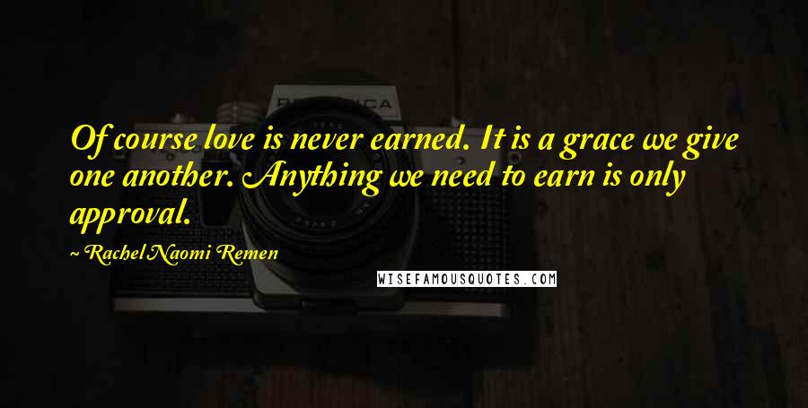 Rachel Naomi Remen Quotes: Of course love is never earned. It is a grace we give one another. Anything we need to earn is only approval.