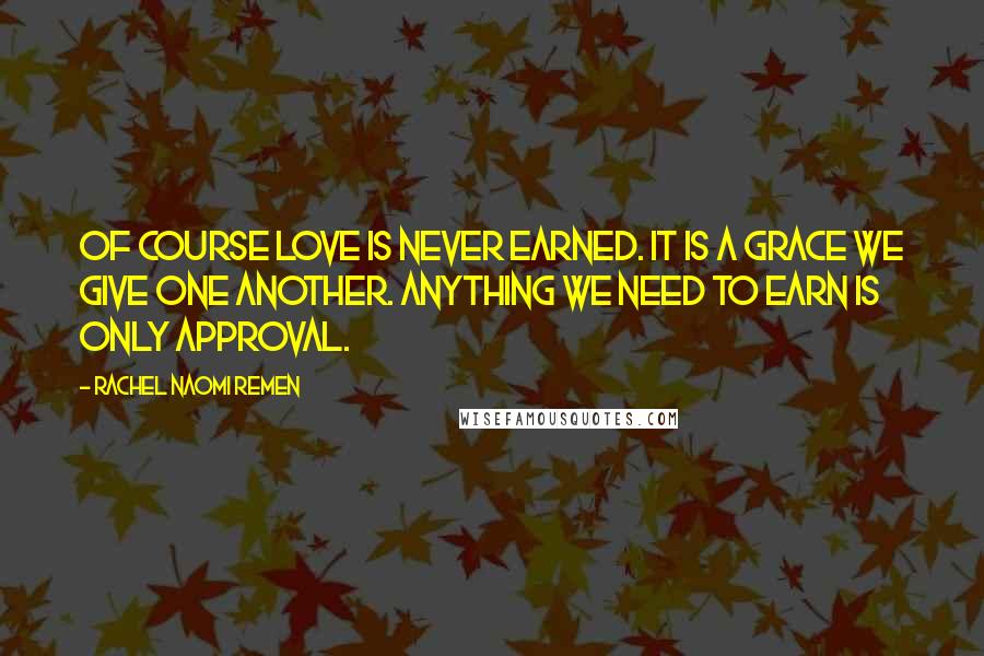 Rachel Naomi Remen Quotes: Of course love is never earned. It is a grace we give one another. Anything we need to earn is only approval.