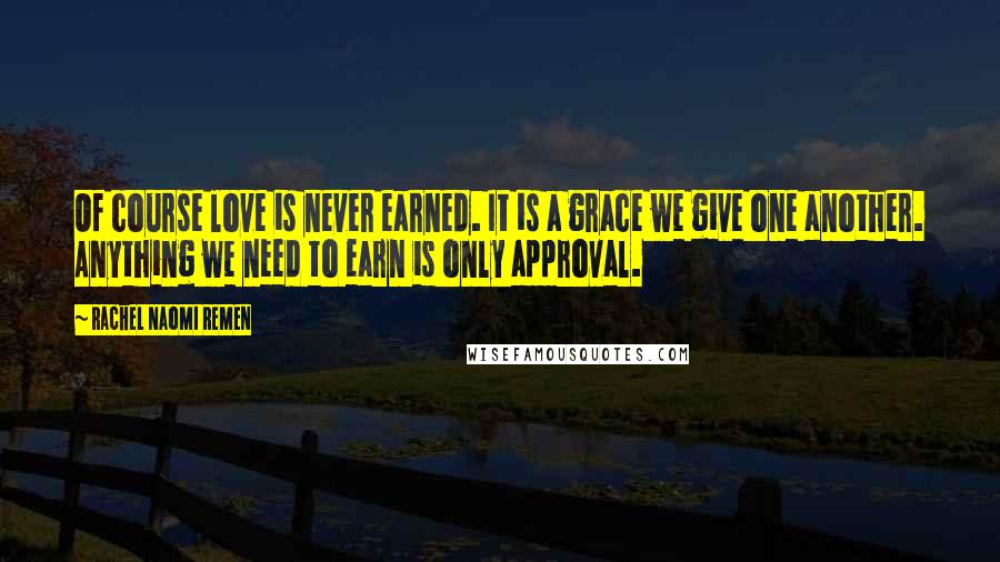 Rachel Naomi Remen Quotes: Of course love is never earned. It is a grace we give one another. Anything we need to earn is only approval.