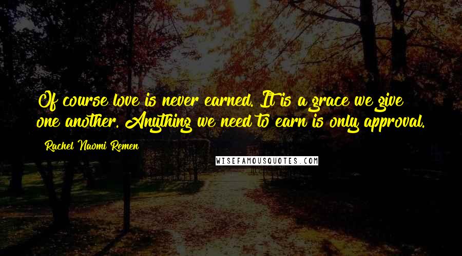 Rachel Naomi Remen Quotes: Of course love is never earned. It is a grace we give one another. Anything we need to earn is only approval.