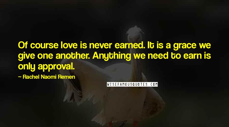 Rachel Naomi Remen Quotes: Of course love is never earned. It is a grace we give one another. Anything we need to earn is only approval.