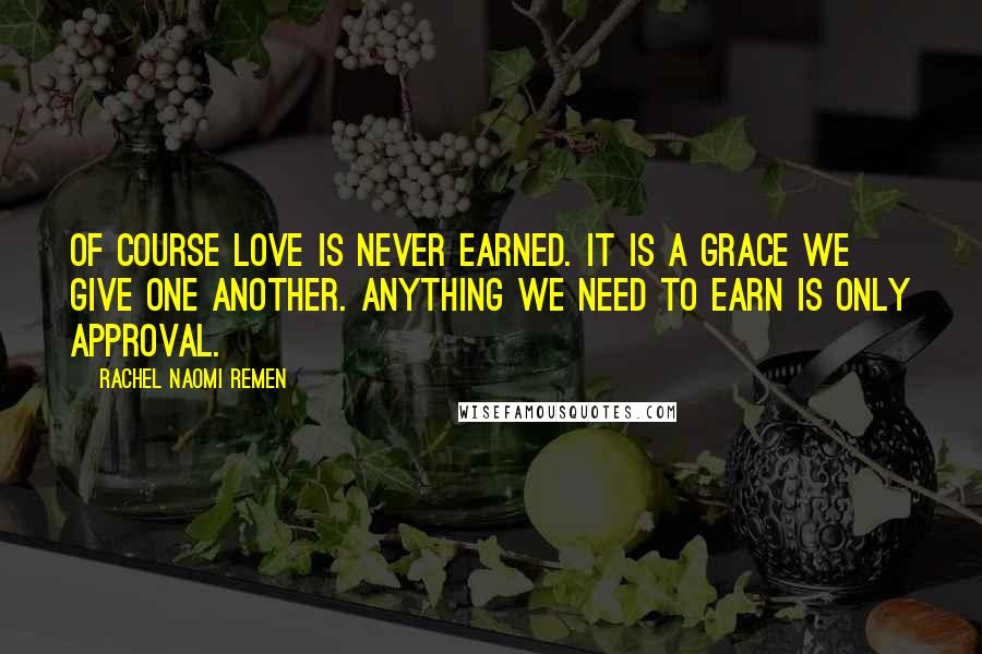 Rachel Naomi Remen Quotes: Of course love is never earned. It is a grace we give one another. Anything we need to earn is only approval.