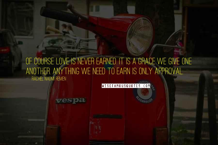 Rachel Naomi Remen Quotes: Of course love is never earned. It is a grace we give one another. Anything we need to earn is only approval.