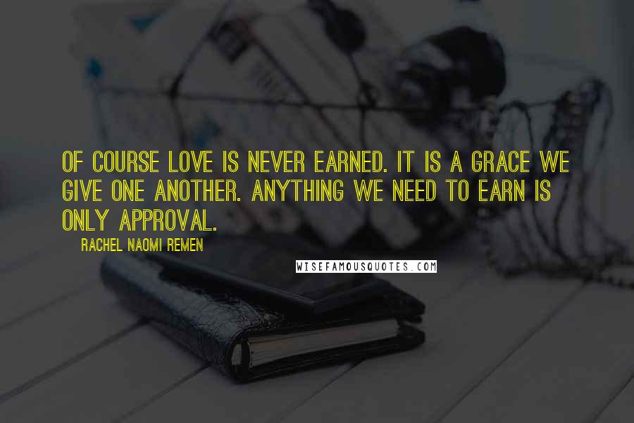 Rachel Naomi Remen Quotes: Of course love is never earned. It is a grace we give one another. Anything we need to earn is only approval.