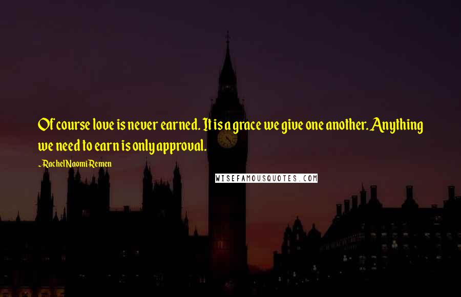 Rachel Naomi Remen Quotes: Of course love is never earned. It is a grace we give one another. Anything we need to earn is only approval.