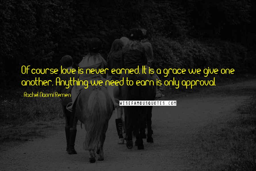 Rachel Naomi Remen Quotes: Of course love is never earned. It is a grace we give one another. Anything we need to earn is only approval.