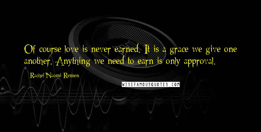 Rachel Naomi Remen Quotes: Of course love is never earned. It is a grace we give one another. Anything we need to earn is only approval.