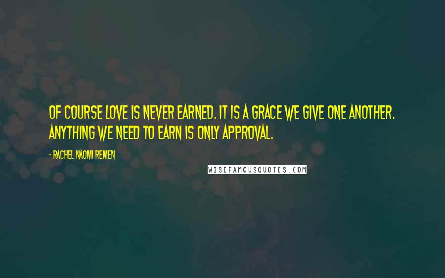 Rachel Naomi Remen Quotes: Of course love is never earned. It is a grace we give one another. Anything we need to earn is only approval.