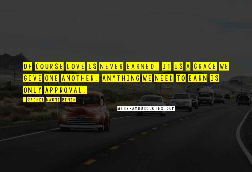 Rachel Naomi Remen Quotes: Of course love is never earned. It is a grace we give one another. Anything we need to earn is only approval.